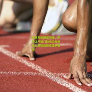 开云app|红黑军团新星闪耀，伊布之子破门助米兰未来队三球完胜斯坎佐罗夏特