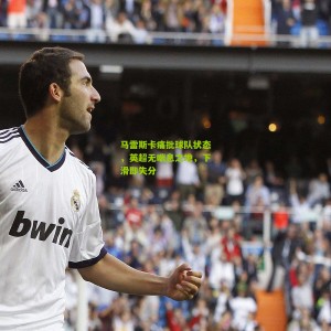 开云app-马雷斯卡痛批球队状态，英超无喘息之地，下滑即失分