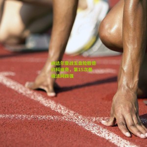 开云官方-纳达尔鏖战五盘险胜德约科维奇，第15次晋级法网四强