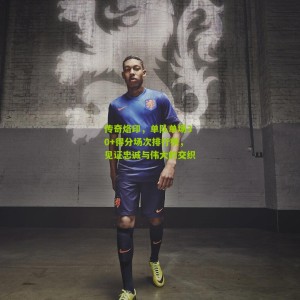 开云app|传奇烙印，单队单场30+得分场次排行榜，见证忠诚与伟大的交织