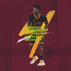 开云体育：篮球盛宴预热全球 才艺风采闪耀舞台—男篮世界杯篮球宝贝选拔赛全国角逐进入白热化 巅峰之战定档六月