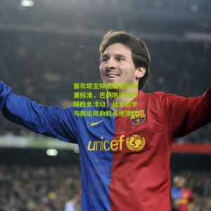 开云下载|塞尔塔主帅点破足坛双重标准，巴萨防守评价随胜负浮动，战术哲学与舆论风向的永恒博弈