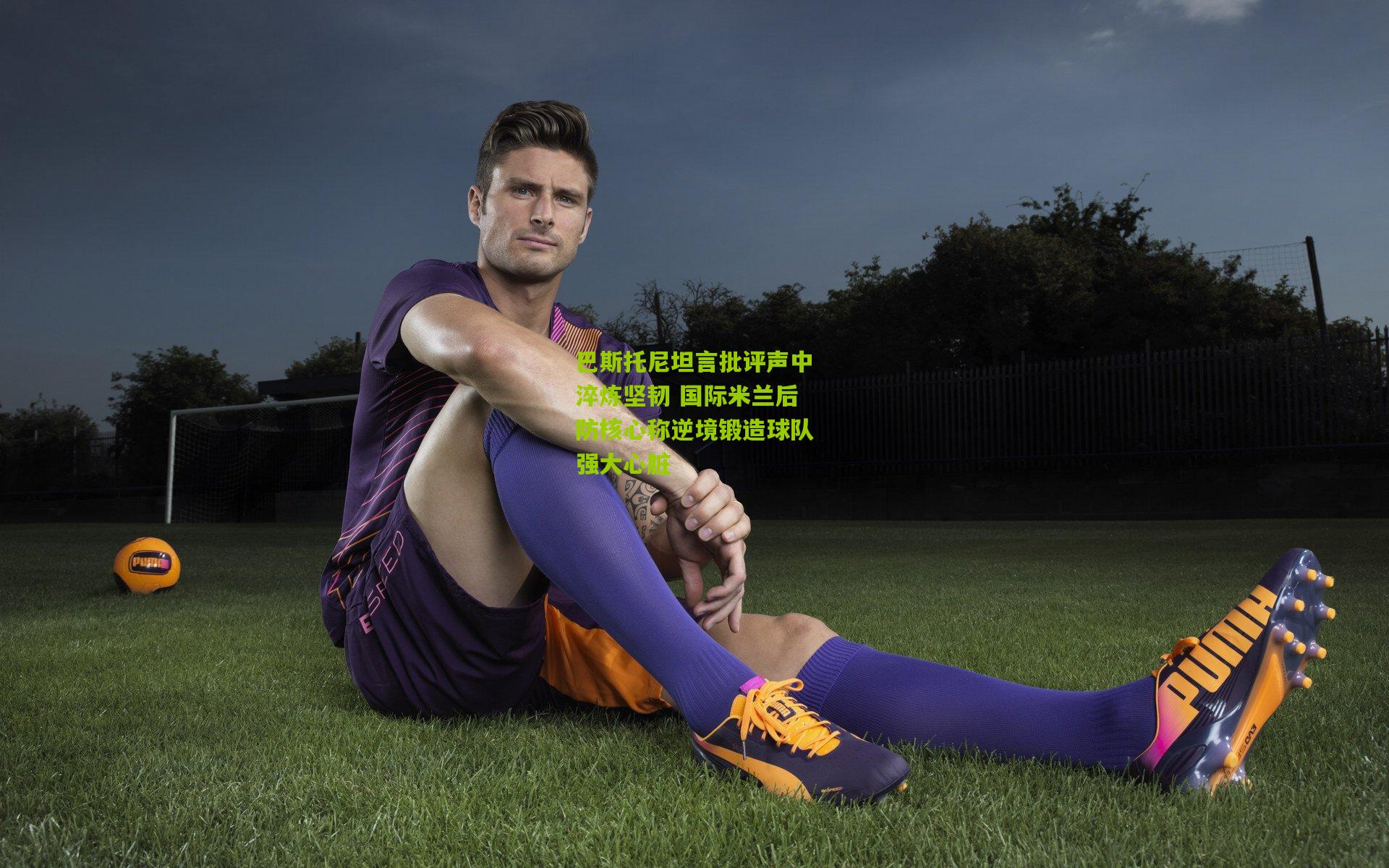 巴斯托尼坦言批评声中淬炼坚韧 国际米兰后防核心称逆境锻造球队强大心脏