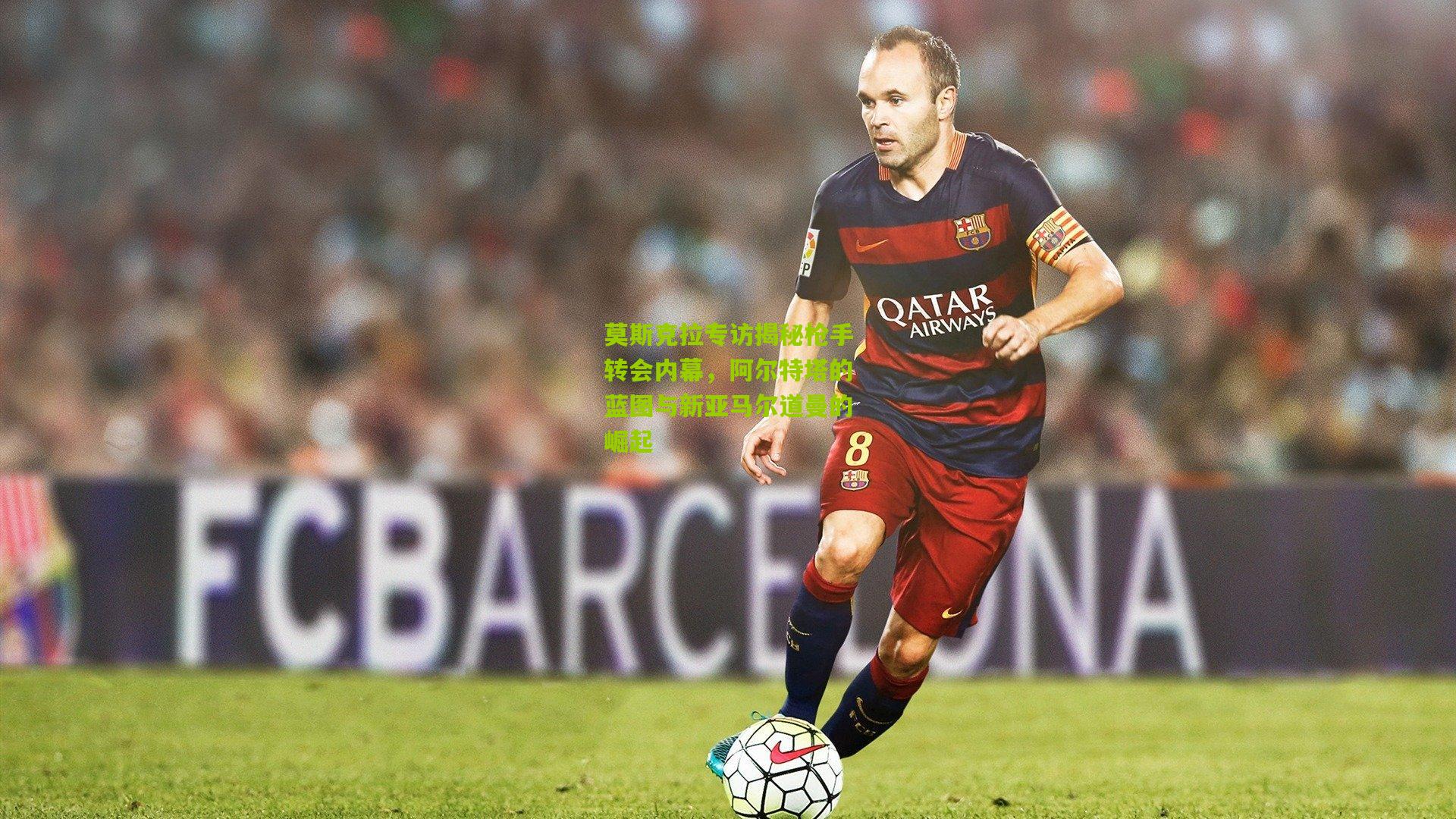 莫斯克拉专访揭秘枪手转会内幕，阿尔特塔的蓝图与新亚马尔道曼的崛起