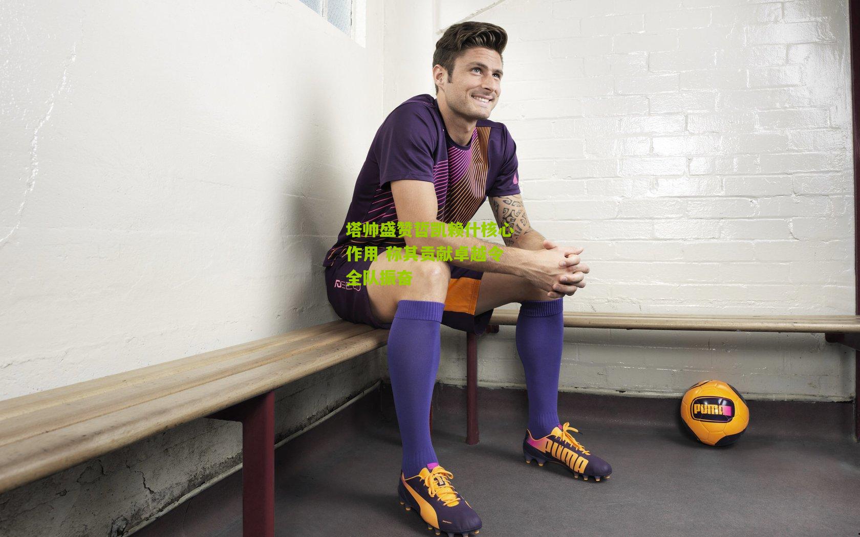 塔帅盛赞哲凯赖什核心作用 称其贡献卓越令全队振奋